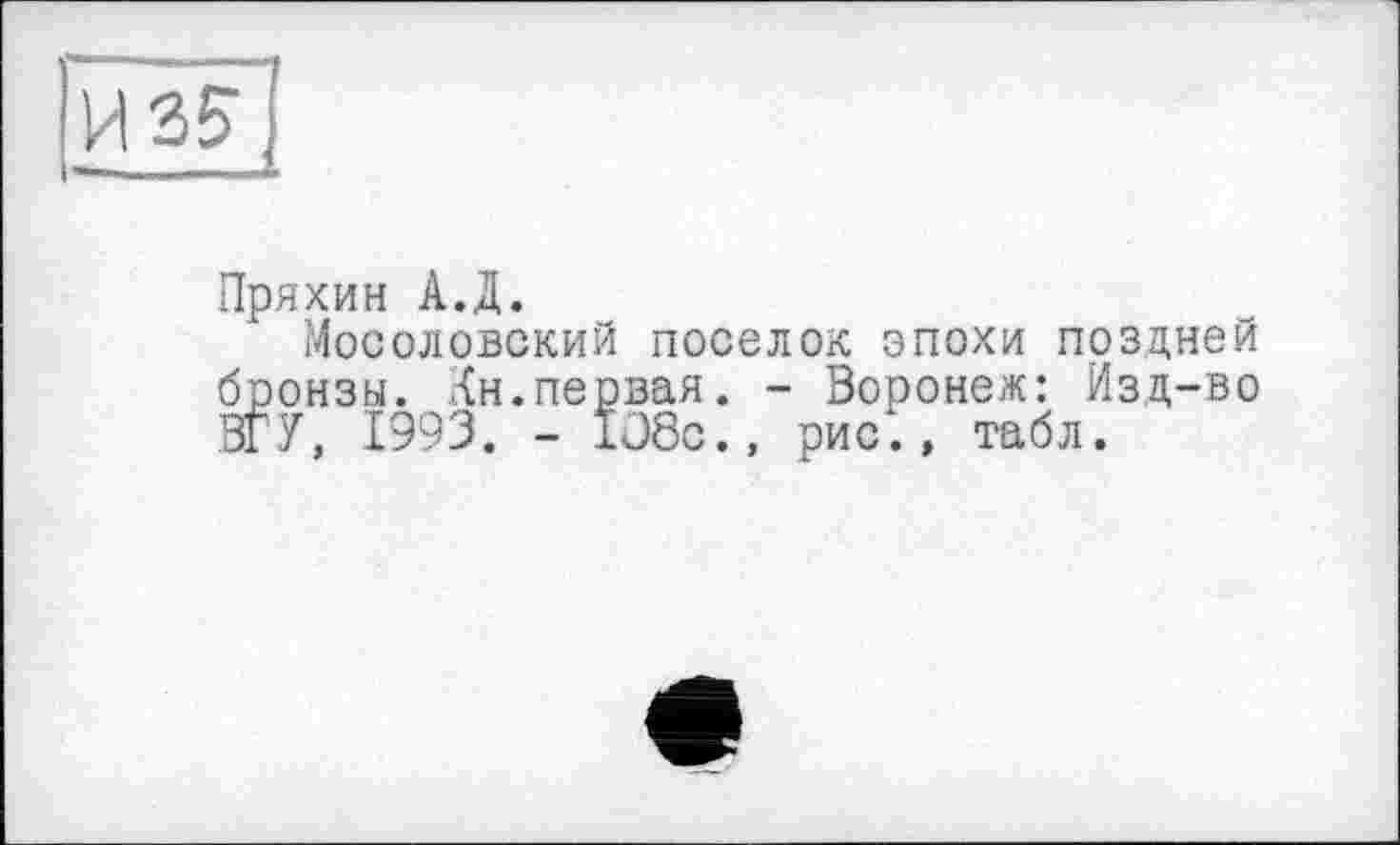 ﻿И 35
Пряхин А.Д.
Мосоловский поселок эпохи поздней бронзы. Кн.первая. - Воронеж: Изд-во ВГУ, 1993. - 108с., рис., табл.